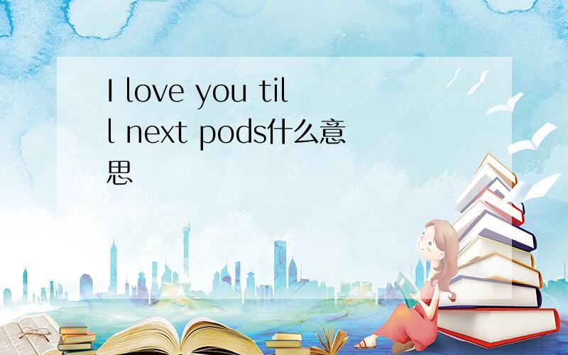 I love you till next pods什么意思