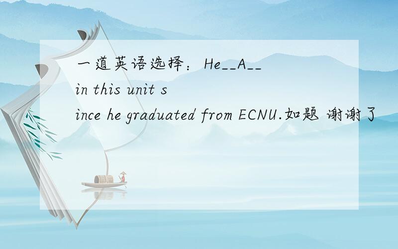 一道英语选择：He__A__in this unit since he graduated from ECNU.如题 谢谢了