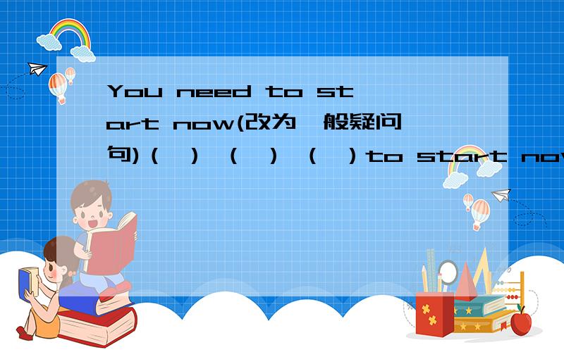 You need to start now(改为一般疑问句)（ ） （ ） （ ）to start now?