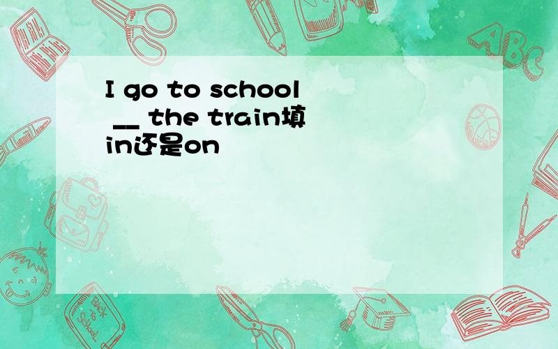 I go to school __ the train填in还是on