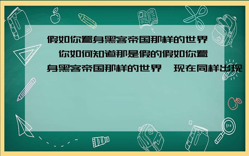 假如你置身黑客帝国那样的世界,你如何知道那是假的假如你置身黑客帝国那样的世界,现在同样出现一个人告诉你这个世界是虚拟的,和NERO一样怀疑的你如何知道这个世界是假的,毕竟你感觉