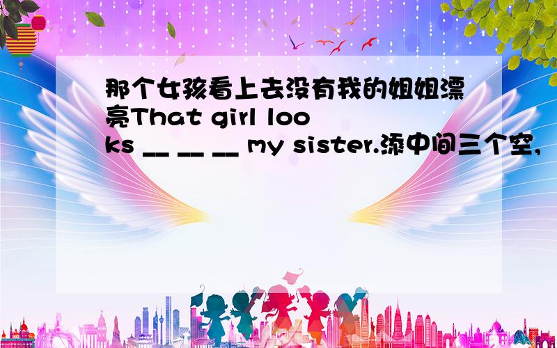 那个女孩看上去没有我的姐姐漂亮That girl looks __ __ __ my sister.添中间三个空,