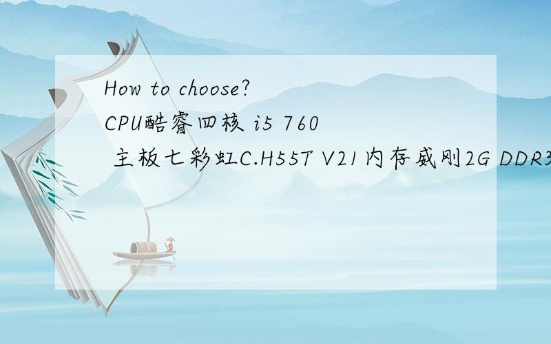 How to choose?CPU酷睿四核 i5 760 主板七彩虹C.H55T V21内存威刚2G DDR3 1333硬盘西数/日立500G 7200显卡七彩虹430灵动鲨 D3 真实1G/铭瑄GT430巨无霸真实1G机箱航嘉百盛时尚机箱电源九鼎450W电源CPUAMD AM3六核