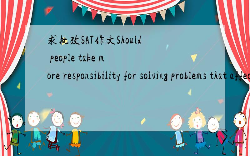 求批改SAT作文Should people take more responsibility for solving problems that affect their communities or the nation in general?Some people think that individuals should shoulder the responsibility to solve problems that may affect the whole com