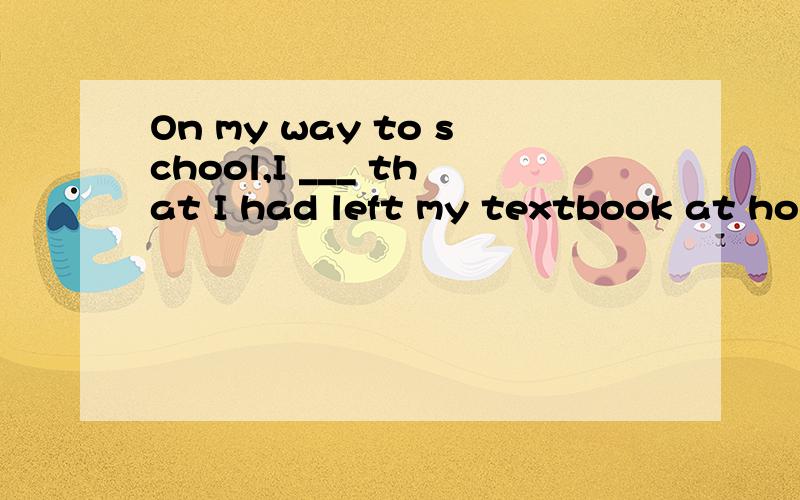 On my way to school,I ___ that I had left my textbook at home A knew B though B realized