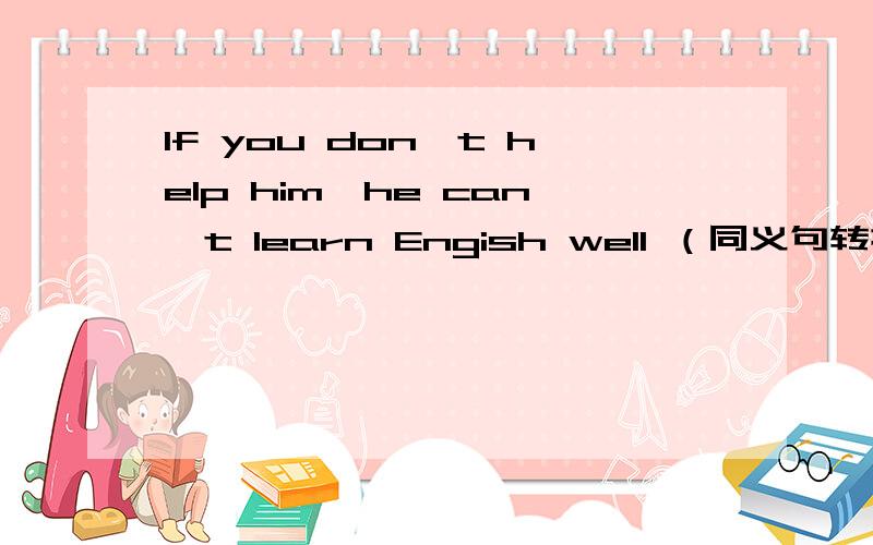 If you don't help him,he can't learn Engish well （同义句转换）