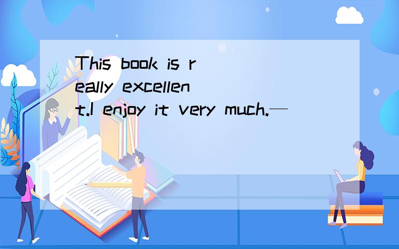 This book is really excellent.I enjoy it very much.— _________________B__________.A.I have just finished a novel.B.What is it about?C.I found it in a small bookstore.D.When did you start reading?这道题为什么选B啊,请讲的详细点,我将