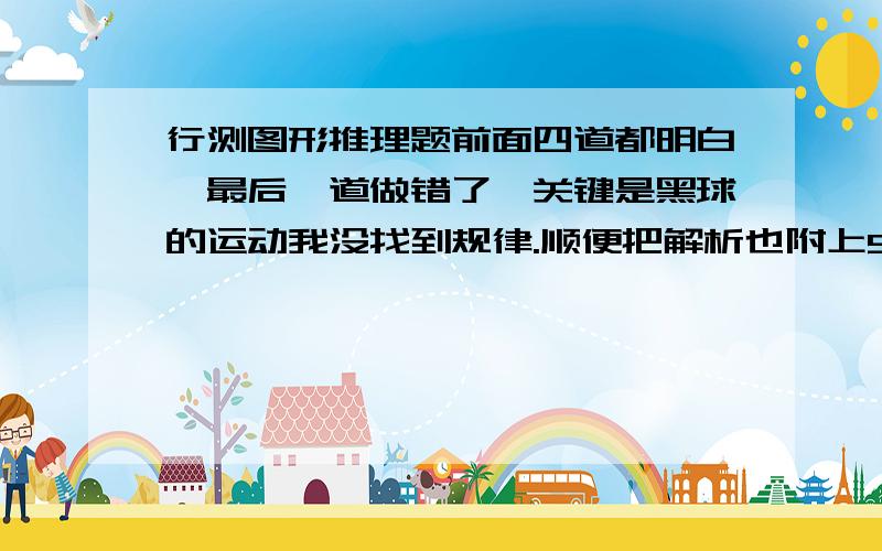 行测图形推理题前面四道都明白,最后一道做错了,关键是黑球的运动我没找到规律.顺便把解析也附上5【解析】C.每行的白圈个数分别为9、8、7,排除掉B项、D项.小黑圆圈每次依着向右,右边无