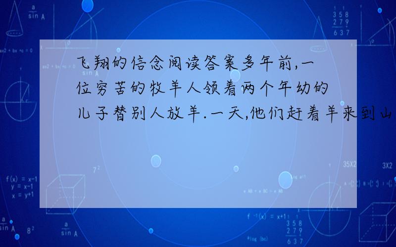 飞翔的信念阅读答案多年前,一位穷苦的牧羊人领着两个年幼的儿子替别人放羊.一天,他们赶着羊来到山坡上时,一群大雁鸣叫着从他们的头顶上飞过,很快消失在远处.牧羊人的小儿子问父亲;“