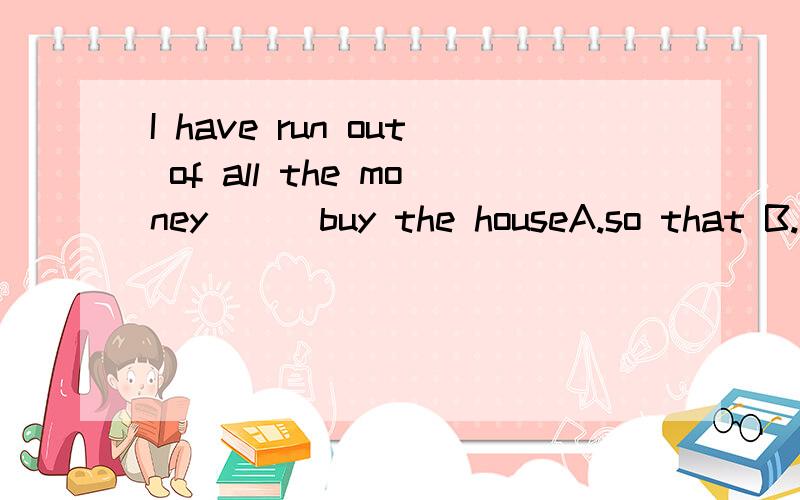 I have run out of all the money __ buy the houseA.so that B.to C.in D.on选哪个?固定形式吗?she always have many things___A to complain B complaining about C to complain about D to complain withhong kong is more crowded than___in south americaA
