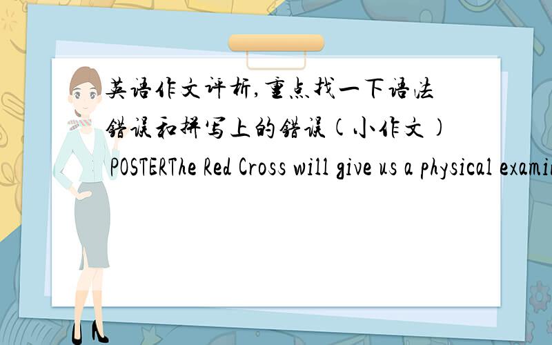 英语作文评析,重点找一下语法错误和拼写上的错误(小作文) POSTERThe Red Cross will give us a physical examination for next month.It will be held between 8:30 and 10:30,May 8.It will be held in our school.We should have no drinkin