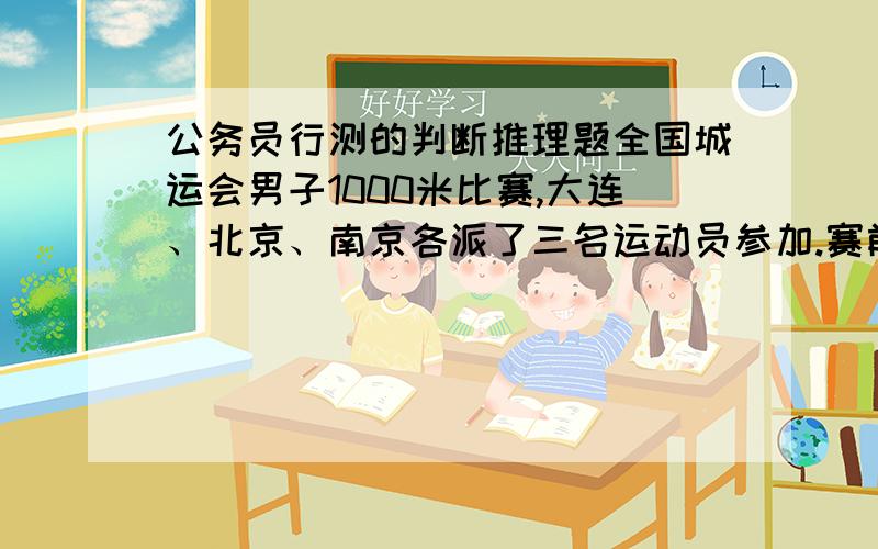 公务员行测的判断推理题全国城运会男子1000米比赛,大连、北京、南京各派了三名运动员参加.赛前四名体育爱好者在一起预测比赛结果.甲断言：“传统强队大连队训练很扎实,这次比赛的前