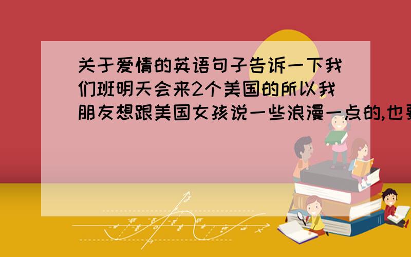 关于爱情的英语句子告诉一下我们班明天会来2个美国的所以我朋友想跟美国女孩说一些浪漫一点的,也要温柔点的 越多越好