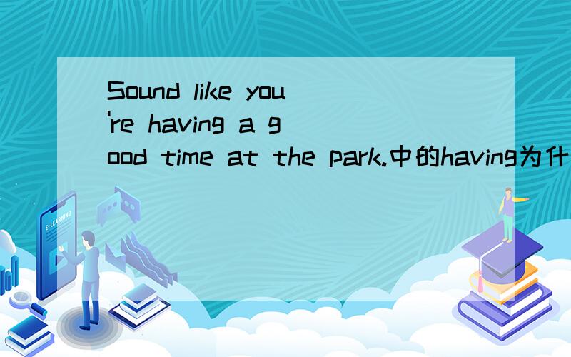 Sound like you're having a good time at the park.中的having为什么是ing形式急,