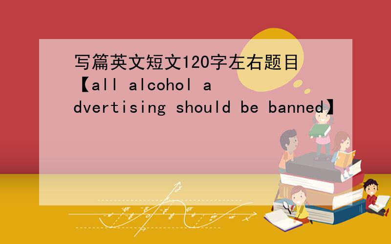 写篇英文短文120字左右题目【all alcohol advertising should be banned】