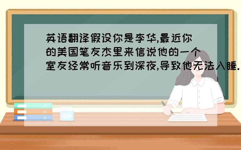 英语翻译假设你是李华,最近你的美国笔友杰里来信说他的一个室友经常听音乐到深夜,导致他无法入睡.他很苦恼不知该如何解决这个问题.请你给他写一封回信,提出你的建议.（不要写,我只需