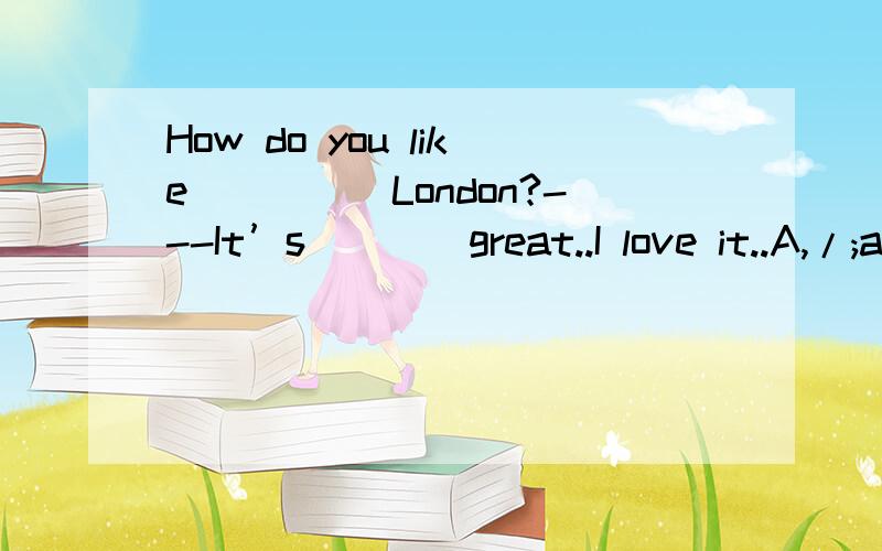 How do you like_____London?---It’s____great..I love it..A,/;a.B.the;/ C.the;a D./;/