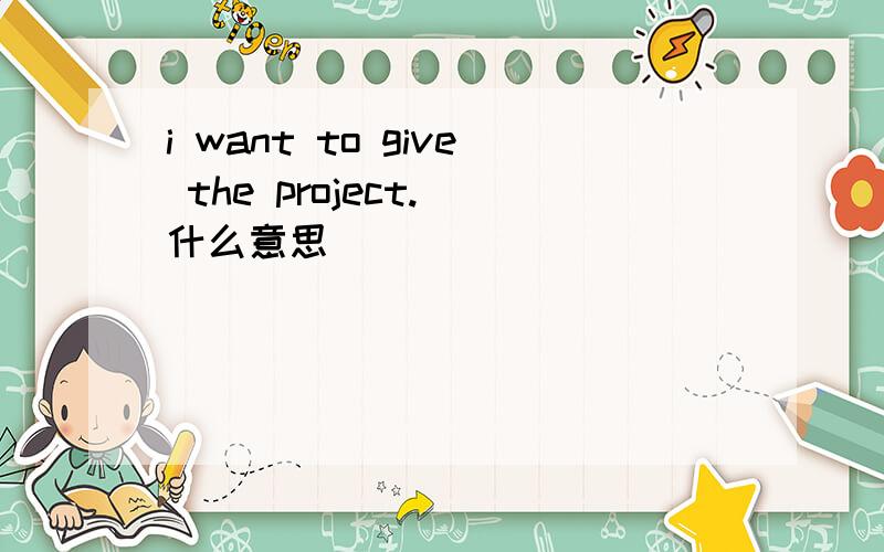 i want to give the project. 什么意思