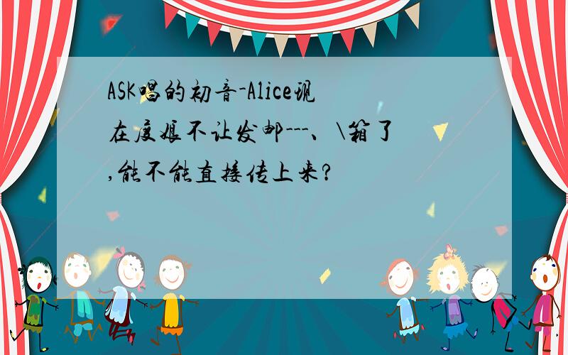 ASK唱的初音-Alice现在度娘不让发邮---、\箱了,能不能直接传上来?