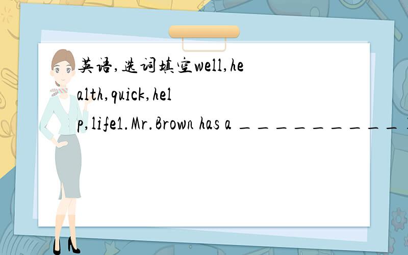 英语,选词填空well,health,quick,help,life1.Mr.Brown has a _________ life.2.To eat too________is not good for you.3.French-fries taste____,so many students like to eat them after class.4.As a good doctor ,he can save lots of ____ every year.5.o y