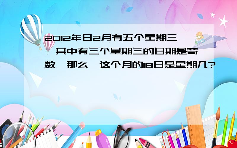 2012年日2月有五个星期三,其中有三个星期三的日期是奇数,那么,这个月的18日是星期几?