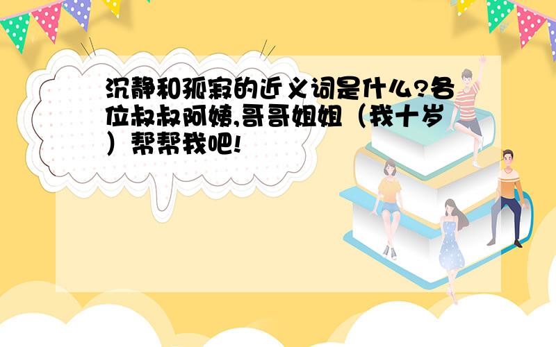 沉静和孤寂的近义词是什么?各位叔叔阿姨,哥哥姐姐（我十岁）帮帮我吧!