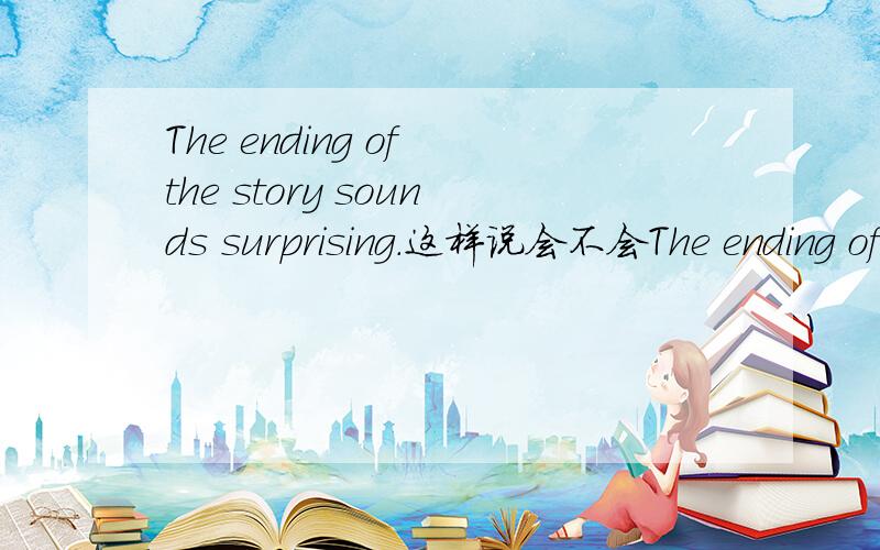 The ending of the story sounds surprising.这样说会不会The ending of the story sounds surprising.这样说会不会很奇快,语法上貌似是对的,但是好像从来没有听过他们用这样的方式讲过.难道这的有这种用法吗?麻