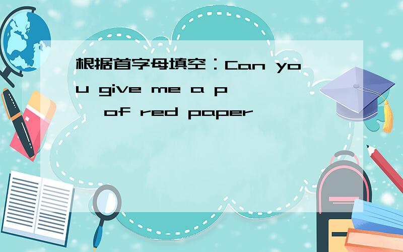 根据首字母填空：Can you give me a p—— of red paper