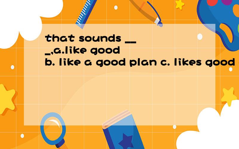 that sounds ___,a.like good b. like a good plan c. likes good d.likes a good