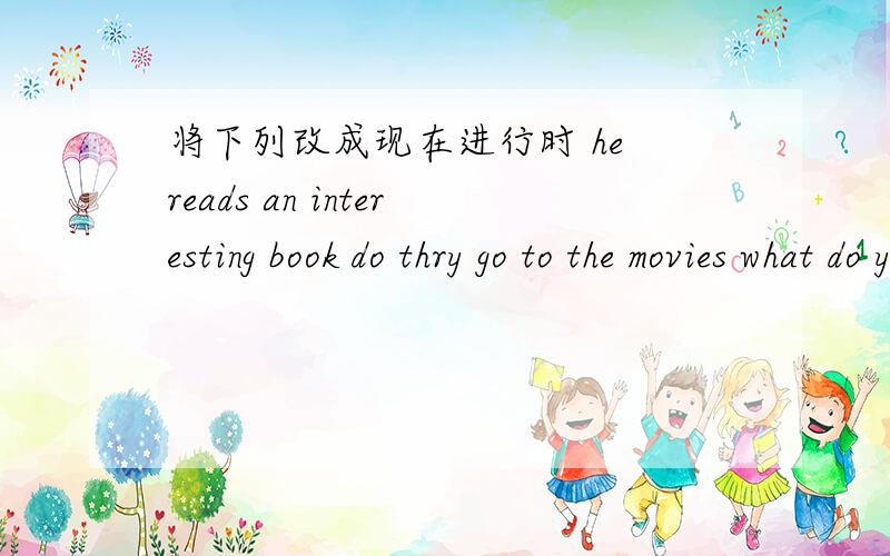 将下列改成现在进行时 he reads an interesting book do thry go to the movies what do you make