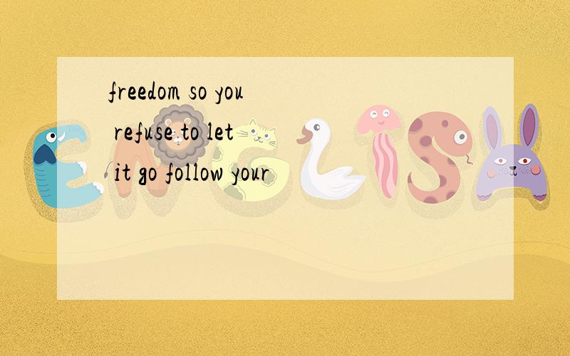 freedom so you refuse to let it go follow your