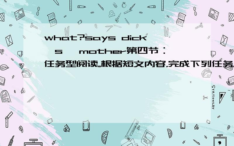 what?says dick's ,mother第四节：任务型阅读。根据短文内容，完成下列任务。dick is seven years old.he begins to go to school this term.he works very hard and listens to the teacher carefully.he is polite.(1)he has lots of friends