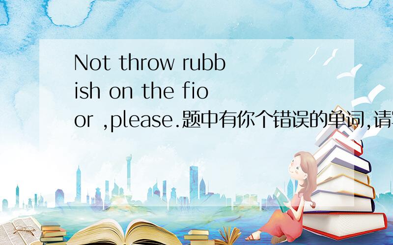 Not throw rubbish on the fioor ,please.题中有你个错误的单词,请写出来,并改正.