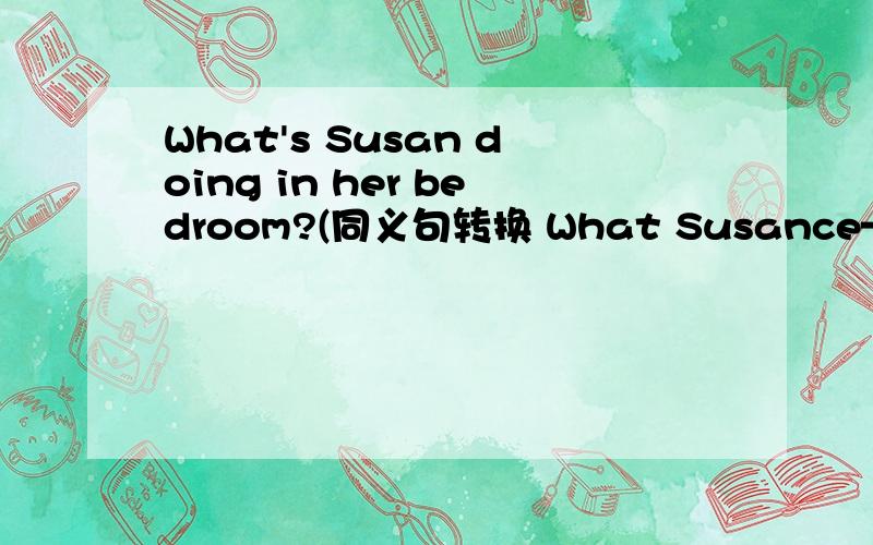 What's Susan doing in her bedroom?(同义句转换 What Susance—— —— —— in her bedroom?