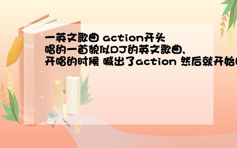 一英文歌曲 action开头唱的一首貌似DJ的英文歌曲,开唱的时候 喊出了action 然后就开始唱了...有点像主流的感觉