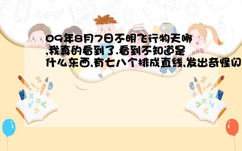 09年8月7日不明飞行物天哪,我真的看到了.看到不知道是什么东西,有七八个排成直线,发出奇怪闪亮的光,从开始到结束估计有20多分钟,我敢肯定那不是星星,他们都在动,到10多分钟的时候他们分