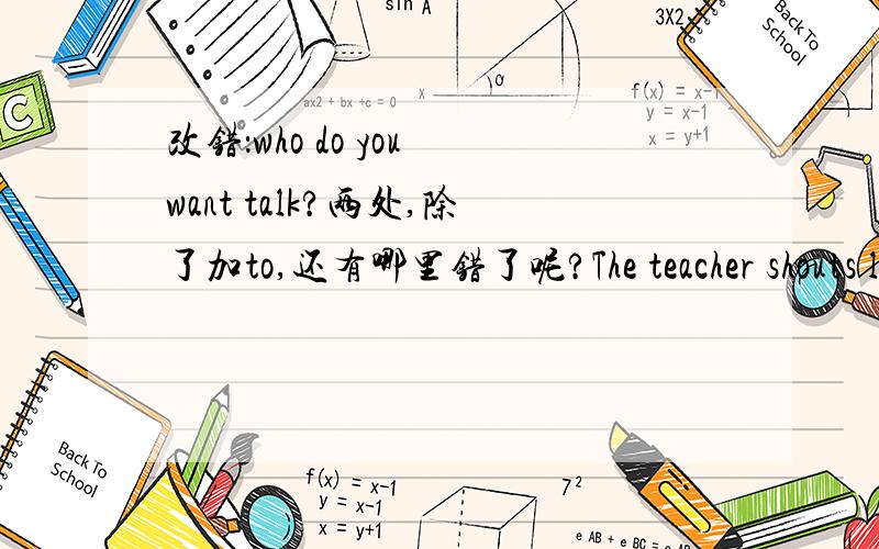 改错：who do you want talk?两处,除了加to,还有哪里错了呢?The teacher shouts loudly:“Don’t noisy.Keep quiet!”还是改错