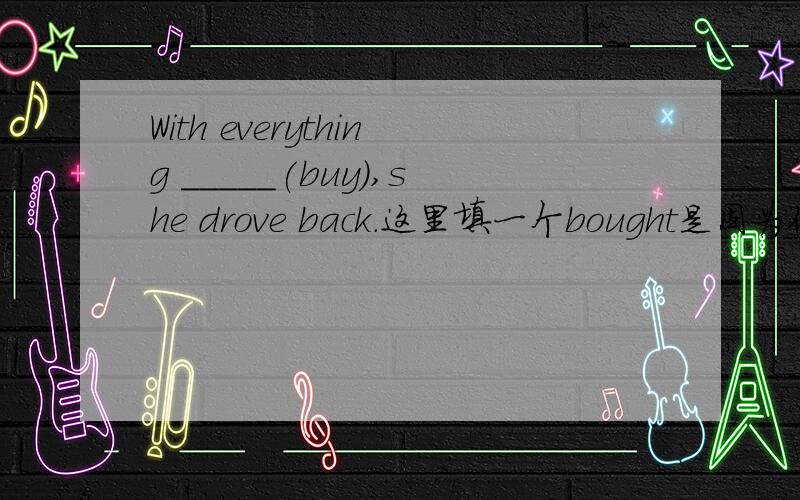 With everything _____(buy),she drove back.这里填一个bought是因为他是被动,所以用过去分词这里填一个bought是因为他是被动,所以用过去分词.还是因为这里应该是being bought而省略了being?