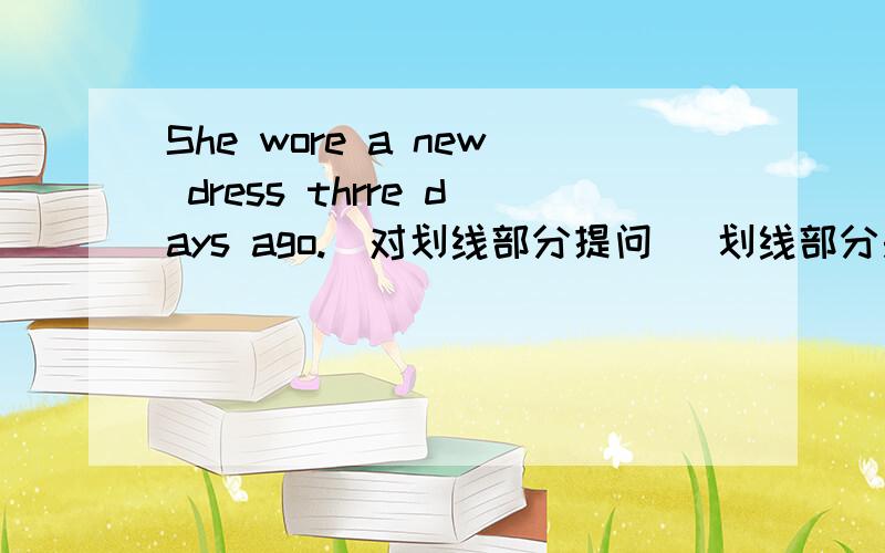 She wore a new dress thrre days ago.(对划线部分提问) 划线部分是thrre days ago