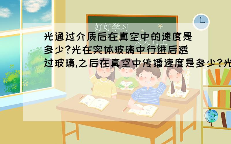 光通过介质后在真空中的速度是多少?光在实体玻璃中行进后透过玻璃,之后在真空中传播速度是多少?光在水中的速度：2.25×10^8m/s光在玻璃中的速度：2.0×10^8m/s 光在冰中的速度：2.30×10^8m/s 光