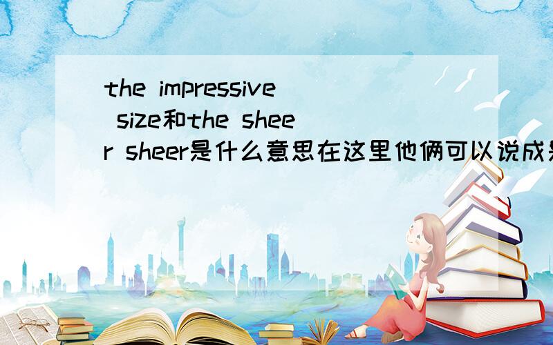 the impressive size和the sheer sheer是什么意思在这里他俩可以说成是相互代替关系吗，也就是可以看成是一个意思吗