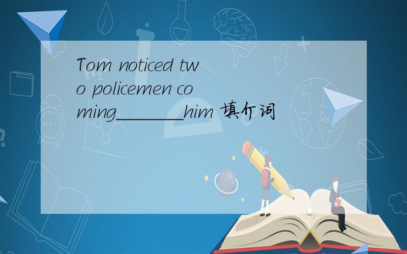 Tom noticed two policemen coming_______him 填介词