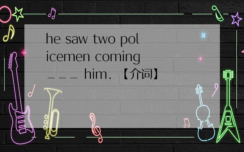 he saw two policemen coming ___ him．【介词】