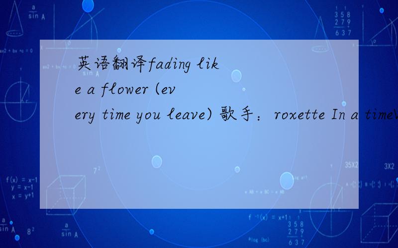 英语翻译fading like a flower (every time you leave) 歌手：roxette In a timeWhere the sun descends alone,I ran a long long way from homeTo find a heart that's made of stone.I will try,I just need a little timeTo get your face right out of my mi