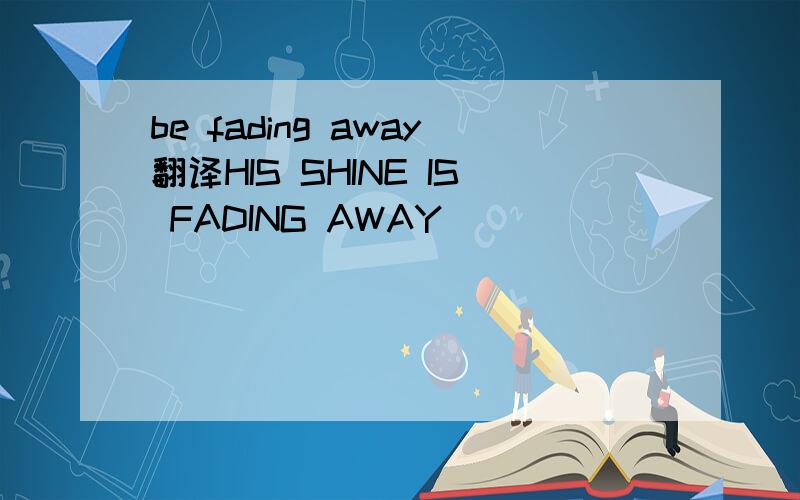 be fading away翻译HIS SHINE IS FADING AWAY