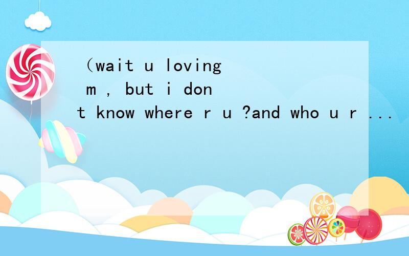 （wait u loving m , but i dont know where r u ?and who u r ... i never see u ...）这句话什么意思?着急问,知道的速度回答,有分拿呵呵~~