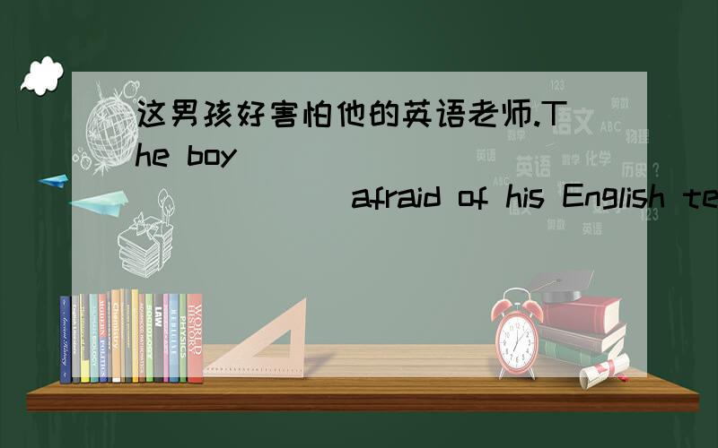 这男孩好害怕他的英语老师.The boy ____ ____ ____afraid of his English teacher.