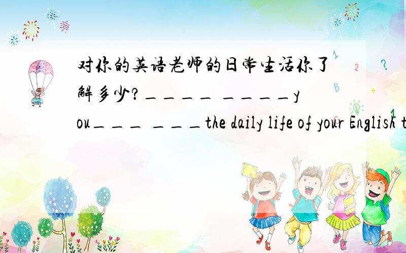 对你的英语老师的日常生活你了解多少?____ ____you___ ___the daily life of your English teacher?1.对你的英语老师的日常生活你了解多少?____ ____you___ ___the daily life of your English teacher?2.爸爸会一,两周之后