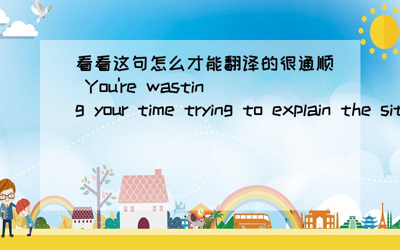 看看这句怎么才能翻译的很通顺 You're wasting your time trying to explain the situation to him.