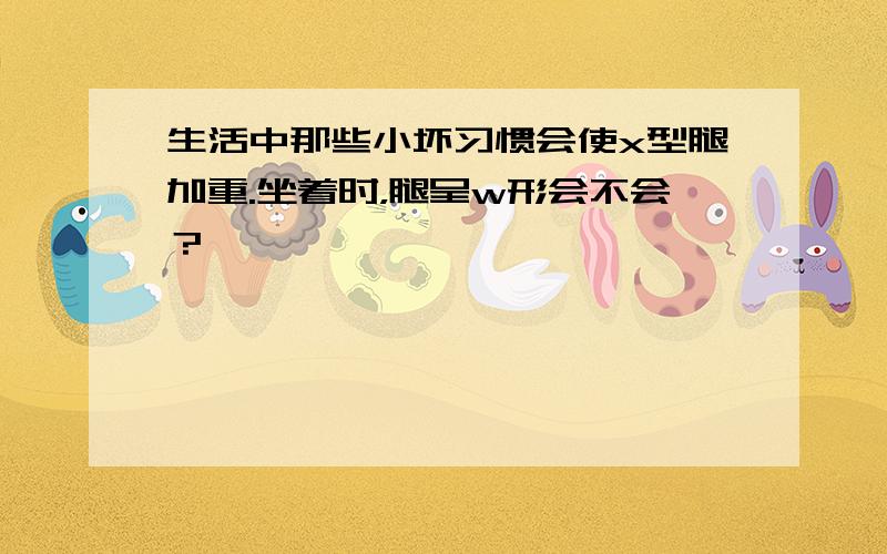 生活中那些小坏习惯会使x型腿加重.坐着时，腿呈w形会不会？